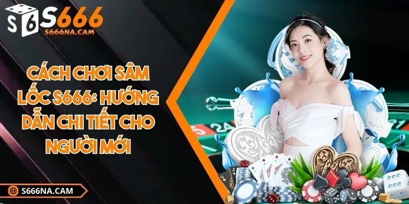 Cách chơi sâm lốc S666: Hướng dẫn chi tiết cho người mới